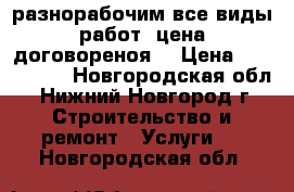 разнорабочим все виды работ, цена договореноя. › Цена ­ 800-1300 - Новгородская обл., Нижний Новгород г. Строительство и ремонт » Услуги   . Новгородская обл.